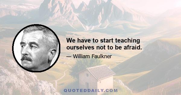 We have to start teaching ourselves not to be afraid.