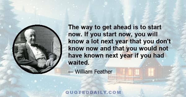 The way to get ahead is to start now. If you start now, you will know a lot next year that you don't know now and that you would not have known next year if you had waited.