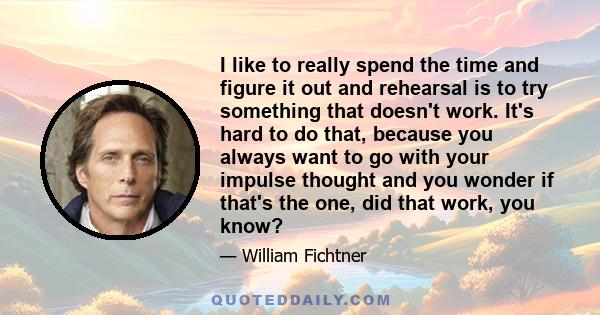 I like to really spend the time and figure it out and rehearsal is to try something that doesn't work. It's hard to do that, because you always want to go with your impulse thought and you wonder if that's the one, did