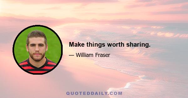 Make things worth sharing.