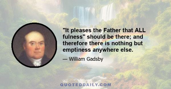 It pleases the Father that ALL fulness should be there; and therefore there is nothing but emptiness anywhere else.