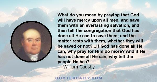 What do you mean by praying that God will have mercy upon all men, and save them with an everlasting salvation, and then tell the congregation that God has done all He can to save them, and the matter rests with them,