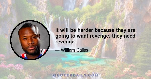 It will be harder because they are going to want revenge, they need revenge.