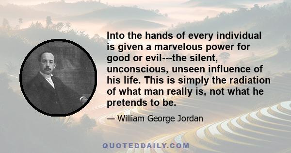 Into the hands of every individual is given a marvelous power for good or evil---the silent, unconscious, unseen influence of his life. This is simply the radiation of what man really is, not what he pretends to be.