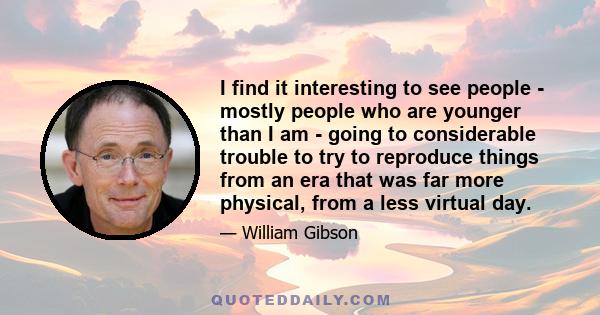 I find it interesting to see people - mostly people who are younger than I am - going to considerable trouble to try to reproduce things from an era that was far more physical, from a less virtual day. That fascinates