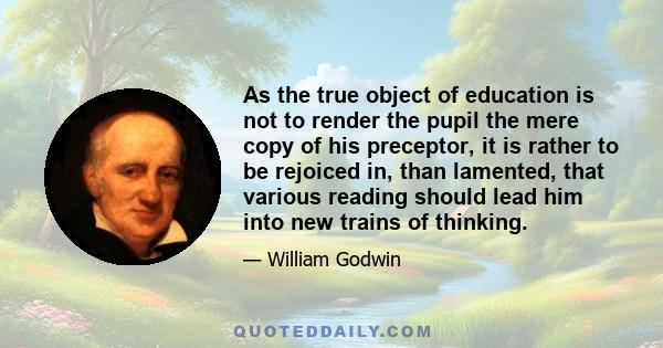 As the true object of education is not to render the pupil the mere copy of his preceptor, it is rather to be rejoiced in, than lamented, that various reading should lead him into new trains of thinking.