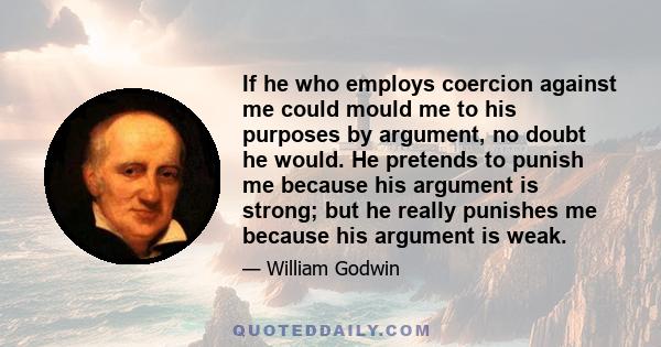 If he who employs coercion against me could mould me to his purposes by argument, no doubt he would. He pretends to punish me because his argument is strong; but he really punishes me because his argument is weak.