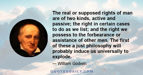 The real or supposed rights of man are of two kinds, active and passive; the right in certain cases to do as we list; and the right we possess to the forbearance or assistance of other men. The first of these a just