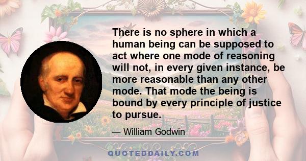 There is no sphere in which a human being can be supposed to act where one mode of reasoning will not, in every given instance, be more reasonable than any other mode. That mode the being is bound by every principle of