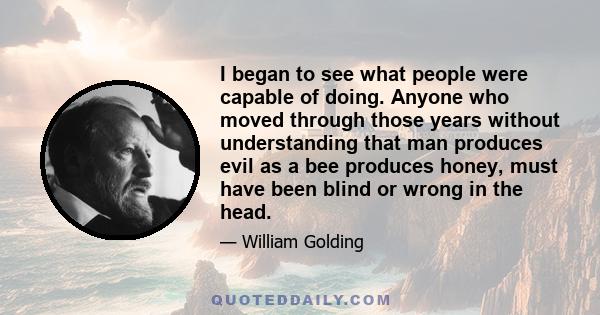 I began to see what people were capable of doing. Anyone who moved through those years without understanding that man produces evil as a bee produces honey, must have been blind or wrong in the head.