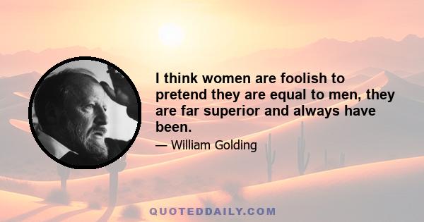 I think women are foolish to pretend they are equal to men, they are far superior and always have been.