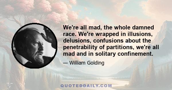 We're all mad, the whole damned race. We're wrapped in illusions, delusions, confusions about the penetrability of partitions, we're all mad and in solitary confinement.