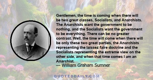 Gentlemen, the time is coming when there will be two great classes, Socialists, and Anarchists. The Anarchists want the government to be nothing, and the Socialists want the government to be everything. There can be no