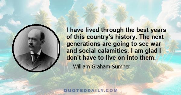 I have lived through the best years of this country's history. The next generations are going to see war and social calamities. I am glad I don't have to live on into them.