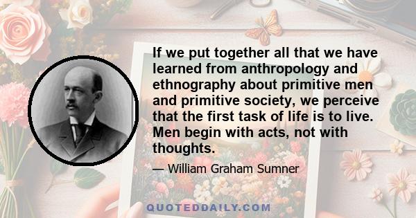 If we put together all that we have learned from anthropology and ethnography about primitive men and primitive society, we perceive that the first task of life is to live. Men begin with acts, not with thoughts.