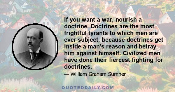 If you want a war, nourish a doctrine. Doctrines are the most frightful tyrants to which men are ever subject, because doctrines get inside a man's reason and betray him against himself. Civilized men have done their