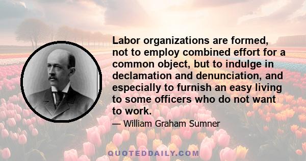 Labor organizations are formed, not to employ combined effort for a common object, but to indulge in declamation and denunciation, and especially to furnish an easy living to some officers who do not want to work.