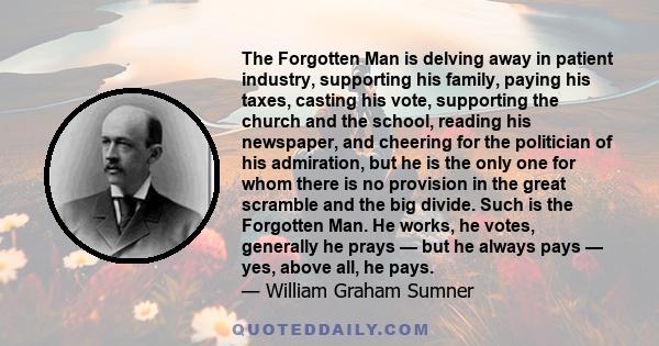 The Forgotten Man is delving away in patient industry, supporting his family, paying his taxes, casting his vote, supporting the church and the school, reading his newspaper, and cheering for the politician of his