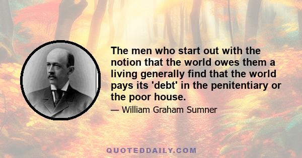 The men who start out with the notion that the world owes them a living generally find that the world pays its 'debt' in the penitentiary or the poor house.