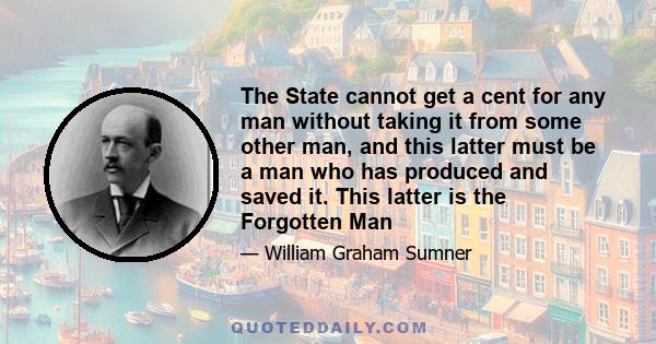 The State cannot get a cent for any man without taking it from some other man, and this latter must be a man who has produced and saved it. This latter is the Forgotten Man