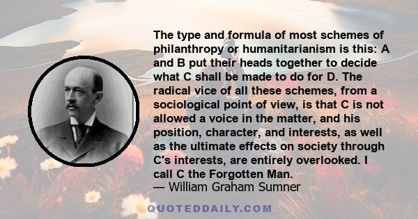 The type and formula of most schemes of philanthropy or humanitarianism is this: A and B put their heads together to decide what C shall be made to do for D. The radical vice of all these schemes, from a sociological