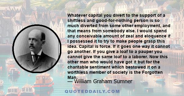 Whatever capital you divert to the support of a shiftless and good-for-nothing person is so much diverted from some other employment, and that means from somebody else. I would spend any conceivable amount of zeal and