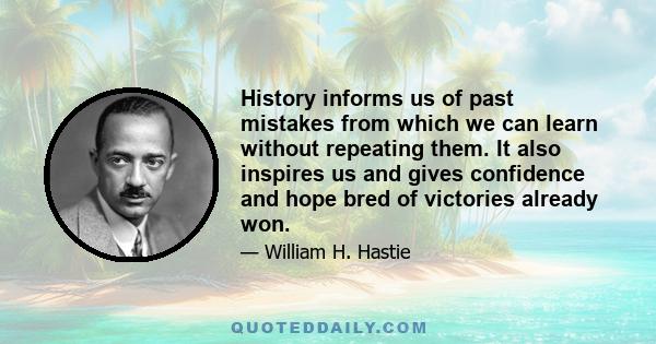 History informs us of past mistakes from which we can learn without repeating them. It also inspires us and gives confidence and hope bred of victories already won.