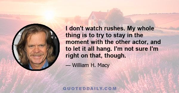I don't watch rushes. My whole thing is to try to stay in the moment with the other actor, and to let it all hang. I'm not sure I'm right on that, though.
