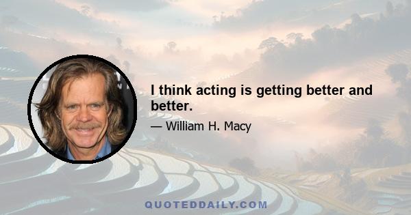 I think acting is getting better and better.