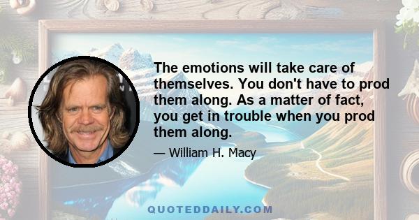The emotions will take care of themselves. You don't have to prod them along. As a matter of fact, you get in trouble when you prod them along.