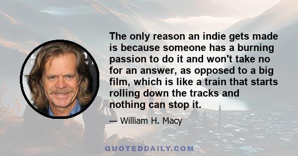 The only reason an indie gets made is because someone has a burning passion to do it and won't take no for an answer, as opposed to a big film, which is like a train that starts rolling down the tracks and nothing can