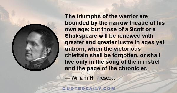 The triumphs of the warrior are bounded by the narrow theatre of his own age; but those of a Scott or a Shakspeare will be renewed with greater and greater lustre in ages yet unborn, when the victorious chieftain shall