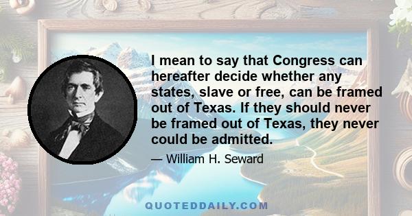 I mean to say that Congress can hereafter decide whether any states, slave or free, can be framed out of Texas. If they should never be framed out of Texas, they never could be admitted.