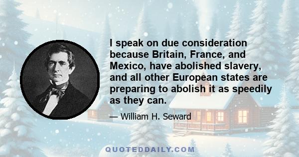 I speak on due consideration because Britain, France, and Mexico, have abolished slavery, and all other European states are preparing to abolish it as speedily as they can.