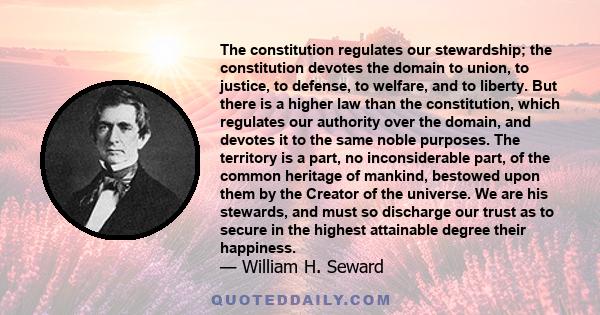 The constitution regulates our stewardship; the constitution devotes the domain to union, to justice, to defense, to welfare, and to liberty. But there is a higher law than the constitution, which regulates our