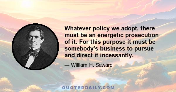 Whatever policy we adopt, there must be an energetic prosecution of it. For this purpose it must be somebody's business to pursue and direct it incessantly.