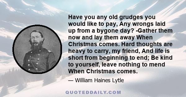 Have you any old grudges you would like to pay, Any wrongs laid up from a bygone day? -Gather them now and lay them away When Christmas comes. Hard thoughts are heavy to carry, my friend, And life is short from