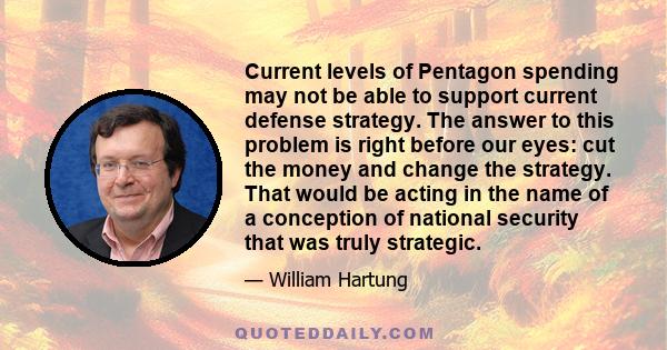 Current levels of Pentagon spending may not be able to support current defense strategy. The answer to this problem is right before our eyes: cut the money and change the strategy. That would be acting in the name of a