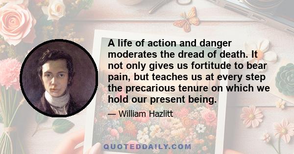 A life of action and danger moderates the dread of death. It not only gives us fortitude to bear pain, but teaches us at every step the precarious tenure on which we hold our present being.