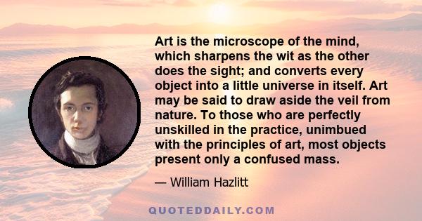 Art is the microscope of the mind, which sharpens the wit as the other does the sight; and converts every object into a little universe in itself. Art may be said to draw aside the veil from nature. To those who are