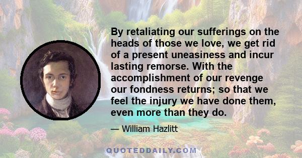 By retaliating our sufferings on the heads of those we love, we get rid of a present uneasiness and incur lasting remorse. With the accomplishment of our revenge our fondness returns; so that we feel the injury we have