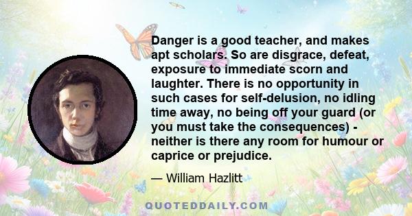 Danger is a good teacher, and makes apt scholars. So are disgrace, defeat, exposure to immediate scorn and laughter. There is no opportunity in such cases for self-delusion, no idling time away, no being off your guard