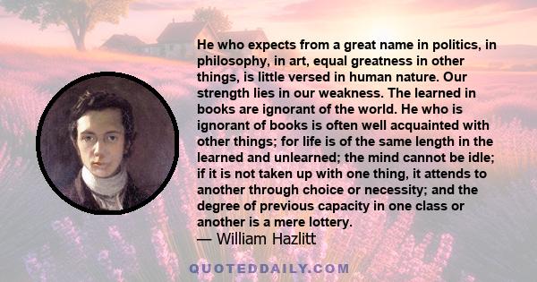 He who expects from a great name in politics, in philosophy, in art, equal greatness in other things, is little versed in human nature. Our strength lies in our weakness. The learned in books are ignorant of the world.