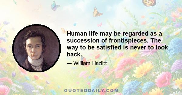 Human life may be regarded as a succession of frontispieces. The way to be satisfied is never to look back.