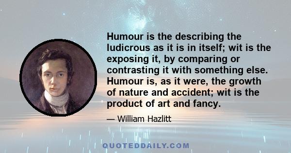 Humour is the describing the ludicrous as it is in itself; wit is the exposing it, by comparing or contrasting it with something else. Humour is, as it were, the growth of nature and accident; wit is the product of art