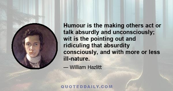 Humour is the making others act or talk absurdly and unconsciously; wit is the pointing out and ridiculing that absurdity consciously, and with more or less ill-nature.