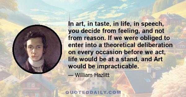In art, in taste, in life, in speech, you decide from feeling, and not from reason. If we were obliged to enter into a theoretical deliberation on every occasion before we act, life would be at a stand, and Art would be 