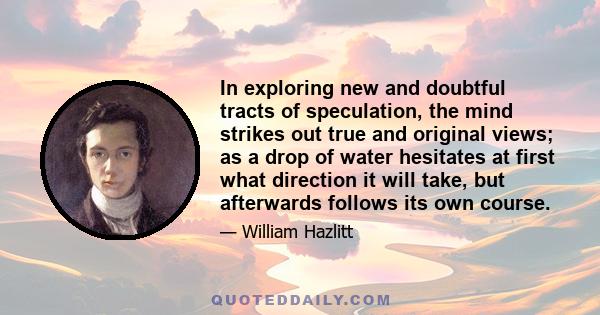 In exploring new and doubtful tracts of speculation, the mind strikes out true and original views; as a drop of water hesitates at first what direction it will take, but afterwards follows its own course.