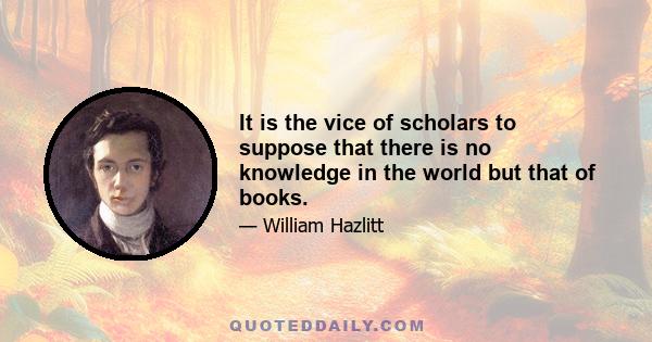 It is the vice of scholars to suppose that there is no knowledge in the world but that of books.