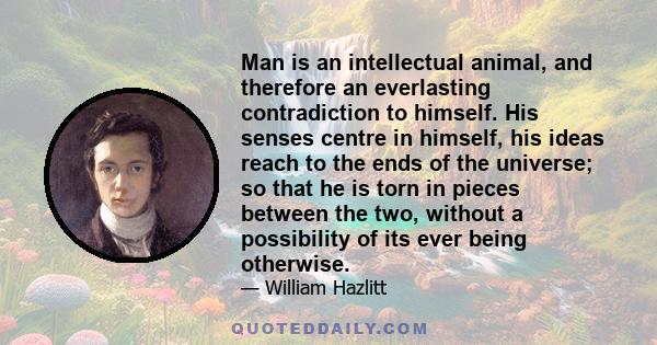 Man is an intellectual animal, and therefore an everlasting contradiction to himself. His senses centre in himself, his ideas reach to the ends of the universe; so that he is torn in pieces between the two, without a